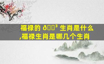 福禄的 🐳 生肖是什么,福禄生肖是哪几个生肖